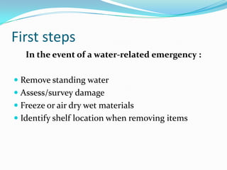 First stepsIn the event of a water-related emergency :Remove standing water Assess/survey damageFreeze or air dry wet materialsIdentify shelf location when removing items