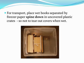 For transport, place wet books separated by freezer paper spine down in uncovered plastic crates  - so not to tear out covers when wet.