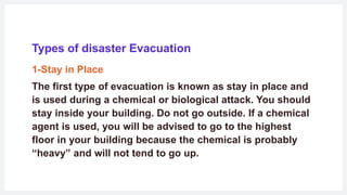 Types of disaster Evacuation
1-Stay in Place
The first type of evacuation is known as stay in place and
is used during a chemical or biological attack. You should
stay inside your building. Do not go outside. If a chemical
agent is used, you will be advised to go to the highest
floor in your building because the chemical is probably
“heavy” and will not tend to go up.
 