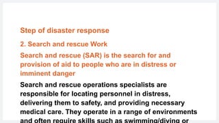 Step of disaster response
2. Search and rescue Work
Search and rescue (SAR) is the search for and
provision of aid to people who are in distress or
imminent danger
Search and rescue operations specialists are
responsible for locating personnel in distress,
delivering them to safety, and providing necessary
medical care. They operate in a range of environments
 