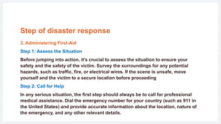 Step of disaster response
3. Administering First-Aid
Step 1: Assess the Situation
Before jumping into action, it’s crucial to assess the situation to ensure your
safety and the safety of the victim. Survey the surroundings for any potential
hazards, such as traffic, fire, or electrical wires. If the scene is unsafe, move
yourself and the victim to a secure location before proceeding
Step 2: Call for Help
In any serious situation, the first step should always be to call for professional
medical assistance. Dial the emergency number for your country (such as 911 in
the United States) and provide accurate information about the location, nature of
the emergency, and any other relevant details.
 