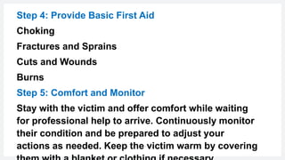 Step 4: Provide Basic First Aid
Choking
Fractures and Sprains
Cuts and Wounds
Burns
Step 5: Comfort and Monitor
Stay with the victim and offer comfort while waiting
for professional help to arrive. Continuously monitor
their condition and be prepared to adjust your
actions as needed. Keep the victim warm by covering
 