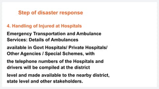 Step of disaster response
4. Handling of Injured at Hospitals
Emergency Transportation and Ambulance
Services: Details of Ambulances
available in Govt Hospitals/ Private Hospitals/
Other Agencies / Special Schemes, with
the telephone numbers of the Hospitals and
drivers will be compiled at the district
level and made available to the nearby district,
state level and other stakeholders.
 