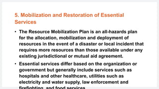5. Mobilization and Restoration of Essential
Services
• The Resource Mobilization Plan is an all-hazards plan
for the allocation, mobilization and deployment of
resources in the event of a disaster or local incident that
requires more resources than those available under any
existing jurisdictional or mutual aid agreement.
• Essential services differ based on the organization or
government but generally include services such as
hospitals and other healthcare, utilities such as
electricity and water supply, law enforcement and
 