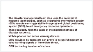 The disaster management team also uses the potential of
mapping technologies, such as geographic information system
(GIS), remote sensing (satellite imagery) and global positioning
system (GPS), to aid emergency response operations.
These basically form the basis of the modern methods of
disaster response.
Mobile phones can act as warning devices.
SMS provided by operators can prove to be useful medium to
send warning signals of immediate threat.
GPS for tracing location of victims.
 