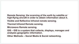 Remote Sensing: the scanning of the earth by satellite or
high-flying aircraft in order to obtain information about it.
Visible and Reflective Infrared remote sensing.
Thermal Infrared Remote sensing.
Microwave Remote sensing.
GIS – GIS is a system that collects, displays, manages and
analyzes geographic information.
Other Methods – Social Media & Social networking.
 