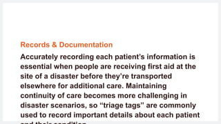 Records & Documentation
Accurately recording each patient’s information is
essential when people are receiving first aid at the
site of a disaster before they’re transported
elsewhere for additional care. Maintaining
continuity of care becomes more challenging in
disaster scenarios, so “triage tags” are commonly
used to record important details about each patient
 
