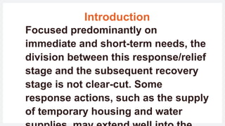 Introduction
Focused predominantly on
immediate and short-term needs, the
division between this response/relief
stage and the subsequent recovery
stage is not clear-cut. Some
response actions, such as the supply
of temporary housing and water
 