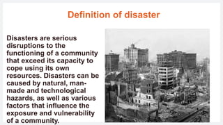 Definition of disaster
Disasters are serious
disruptions to the
functioning of a community
that exceed its capacity to
cope using its own
resources. Disasters can be
caused by natural, man-
made and technological
hazards, as well as various
factors that influence the
exposure and vulnerability
of a community.
 