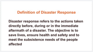 Definition of Disaster Response
Disaster response refers to the actions taken
directly before, during or in the immediate
aftermath of a disaster. The objective is to
save lives, ensure health and safety and to
meet the subsistence needs of the people
affected
 
