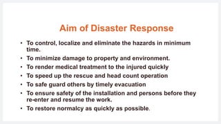 Aim of Disaster Response
• To control, localize and eliminate the hazards in minimum
time.
• To minimize damage to property and environment.
• To render medical treatment to the injured quickly
• To speed up the rescue and head count operation
• To safe guard others by timely evacuation
• To ensure safety of the installation and persons before they
re-enter and resume the work.
• To restore normalcy as quickly as possible.
 
