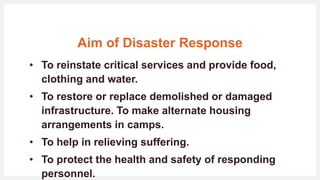 Aim of Disaster Response
• To reinstate critical services and provide food,
clothing and water.
• To restore or replace demolished or damaged
infrastructure. To make alternate housing
arrangements in camps.
• To help in relieving suffering.
• To protect the health and safety of responding
personnel.
 