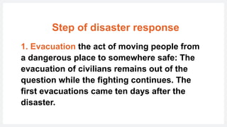 Step of disaster response
1. Evacuation the act of moving people from
a dangerous place to somewhere safe: The
evacuation of civilians remains out of the
question while the fighting continues. The
first evacuations came ten days after the
disaster.
 