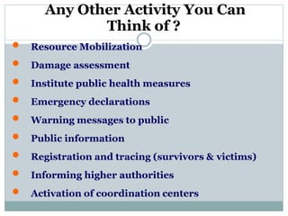 Any Other Activity You Can
Think of ?
 Resource Mobilization
 Damage assessment
 Institute public health measures
 Emergency declarations
 Warning messages to public
 Public information
 Registration and tracing (survivors & victims)
 Informing higher authorities
 Activation of coordination centers
 