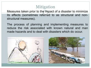 Measures taken prior to the impact of a disaster to minimize
its effects (sometimes referred to as structural and non-
structural measures).
The process of planning and implementing measures to
reduce the risk associated with known natural and man
made hazards and to deal with disasters which do occur.
Mitigation
 