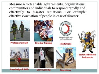 Professional Staff First Aid Training
Search and Rescue
Equipments
Early warning
Knowledge & Skills Machinery
Institutions
Measure which enable governments, organizations,
communities and individuals to respond rapidly and
effectively to disaster situations. For example
effective evacuation of people in case of disaster.
 