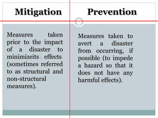 Measures taken
prior to the impact
of a disaster to
minimizeits effects
(sometimes referred
to as structural and
non-structural
measures).
Mitigation
Measures taken to
avert a disaster
from occurring, if
possible (to impede
a hazard so that it
does not have any
harmful effects).
Prevention
 