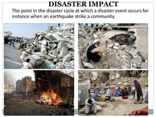 DISASTER IMPACT
The point in the disaster cycle at which a disaster event occurs for
instance when an earthquake strike a community.
 