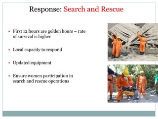 Response: Search and Rescue
 First 12 hours are golden hours – rate
of survival is higher
 Local capacity to respond
 Updated equipment
 Ensure women participation in
search and rescue operations
 