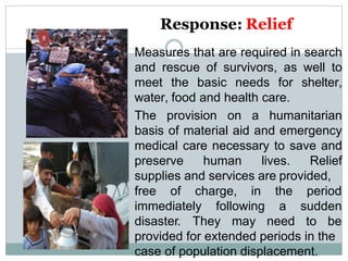Response: Relief
Measures that are required in search
and rescue of survivors, as well to
meet the basic needs for shelter,
water, food and health care.
The provision on a humanitarian
basis of material aid and emergency
medical care necessary to save and
preserve human lives. Relief
supplies and services are provided,
free of charge, in
immediately following
disaster. They may
the period
a sudden
need to be
provided for extended periods in the
case of population displacement.
 