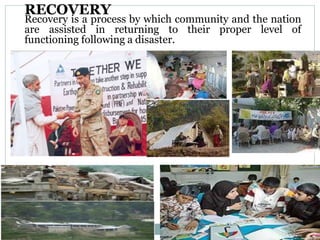 RECOVERY
Recovery is a process by which community and the nation
are assisted in returning to their proper level of
functioning following a disaster.
 