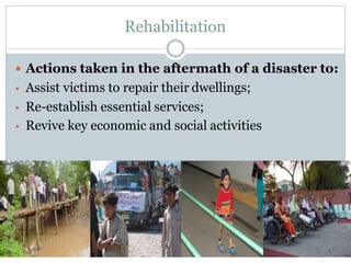 Rehabilitation
 Actions taken in the aftermath of a disaster to:
• Assist victims to repair their dwellings;
• Re-establish essential services;
• Revive key economic and social activities
 