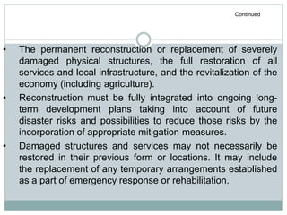 • The permanent reconstruction or replacement of severely
damaged physical structures, the full restoration of all
services and local infrastructure, and the revitalization of the
economy (including agriculture).
• Reconstruction must be fully integrated into ongoing long-
term development plans taking into account of future
disaster risks and possibilities to reduce those risks by the
incorporation of appropriate mitigation measures.
• Damaged structures and services may not necessarily be
restored in their previous form or locations. It may include
the replacement of any temporary arrangements established
as a part of emergency response or rehabilitation.
Continued
 