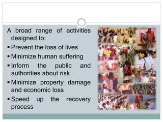 A broad range of activities
designed to:
 Prevent the loss of lives
 Minimize human suffering
 Inform the public and
authorities about risk
 Minimize property damage
and economic loss
 Speed up the recovery
process
 