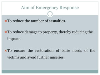 Aim of Emergency Response
To reduce the number of casualties.
To reduce damage to property, thereby reducing the
impacts.
To ensure the restoration of basic needs of the
victims and avoid further miseries.
 