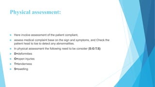 Physical assessment:
 Here involve assessment of the patient compliant,
 assess medical complaint base on the sign and symptoms, and Check the
patient head to toe to detect any abnormalities.
 In physical assessment the following need to be consider {D.O.T.S}
 D=deformities
 O=open injuries
 T=tenderness
 S=swelling
 