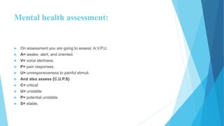 Mental health assessment:
 On assessment you are going to assess: A.V.P.U.
 A= awake, alert, and oriented.
 V= voice alertness.
 P= pain responses.
 U= unresponsiveness to painful stimuli.
 And also assess {C.U.P.S}
 C= critical
 U= unstable
 P= potential unstable
 S= stable.
 