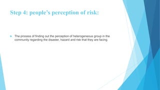 Step 4: people’s perception of risk:
 The process of finding out the perception of heterogeneous group in the
community regarding the disaster, hazard and risk that they are facing.
 