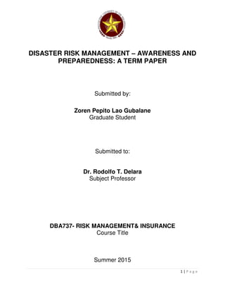 1 | P a g e
DISASTER RISK MANAGEMENT – AWARENESS AND
PREPAREDNESS: A TERM PAPER
Submitted by:
Zoren Pepito Lao Gubalane
Graduate Student
Submitted to:
Dr. Rodolfo T. Delara
Subject Professor
DBA737- RISK MANAGEMENT& INSURANCE
Course Title
Summer 2015
 