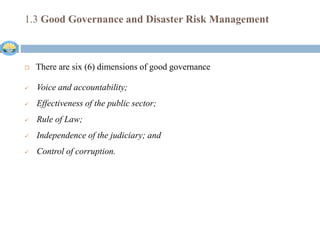 1.3 Good Governance and Disaster Risk Management
 There are six (6) dimensions of good governance
 Voice and accountability;
 Effectiveness of the public sector;
 Rule of Law;
 Independence of the judiciary; and
 Control of corruption.
 