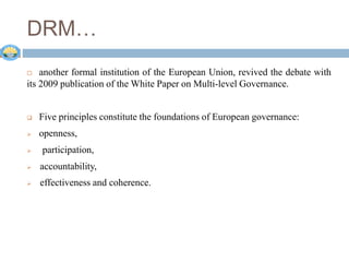 DRM…
 another formal institution of the European Union, revived the debate with
its 2009 publication of the White Paper on Multi-level Governance.
 Five principles constitute the foundations of European governance:
 openness,
 participation,
 accountability,
 effectiveness and coherence.
 