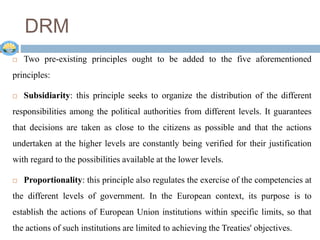  Two pre-existing principles ought to be added to the five aforementioned
principles:
 Subsidiarity: this principle seeks to organize the distribution of the different
responsibilities among the political authorities from different levels. It guarantees
that decisions are taken as close to the citizens as possible and that the actions
undertaken at the higher levels are constantly being verified for their justification
with regard to the possibilities available at the lower levels.
 Proportionality: this principle also regulates the exercise of the competencies at
the different levels of government. In the European context, its purpose is to
establish the actions of European Union institutions within specific limits, so that
the actions of such institutions are limited to achieving the Treaties' objectives.
DRM
 