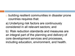  building resilient communities in disaster prone
countries requires that:
a) Underlying risk factors are continuously
considered in all relevant sectors; and
b) Risk reduction standards and measures are
an integral part of the planning and delivery of
core development services and processes,
including education, environment, and health.
 