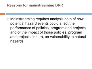 Reasons for mainstreaming DRR
 Mainstreaming requires analysis both of how
potential hazard events could affect the
performance of policies, program and projects
and of the impact of those policies, program
and projects, in turn, on vulnerability to natural
hazards.
 
