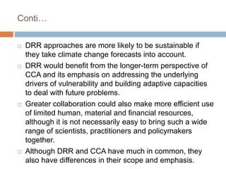 Conti…
 DRR approaches are more likely to be sustainable if
they take climate change forecasts into account.
 DRR would benefit from the longer-term perspective of
CCA and its emphasis on addressing the underlying
drivers of vulnerability and building adaptive capacities
to deal with future problems.
 Greater collaboration could also make more efficient use
of limited human, material and financial resources,
although it is not necessarily easy to bring such a wide
range of scientists, practitioners and policymakers
together.
 Although DRR and CCA have much in common, they
also have differences in their scope and emphasis.
 