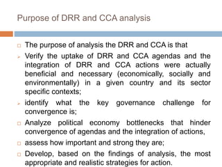 Purpose of DRR and CCA analysis
 The purpose of analysis the DRR and CCA is that
 Verify the uptake of DRR and CCA agendas and the
integration of DRR and CCA actions were actually
beneficial and necessary (economically, socially and
environmentally) in a given country and its sector
specific contexts;
 identify what the key governance challenge for
convergence is;
 Analyze political economy bottlenecks that hinder
convergence of agendas and the integration of actions,
 assess how important and strong they are;
 Develop, based on the findings of analysis, the most
appropriate and realistic strategies for action.
 