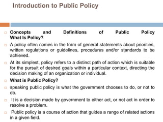 Introduction to Public Policy
 Concepts and Definitions of Public Policy
What Is Policy?
 A policy often comes in the form of general statements about priorities,
written regulations or guidelines, procedures and/or standards to be
achieved.
 At its simplest, policy refers to a distinct path of action which is suitable
for the pursuit of desired goals within a particular context, directing the
decision making of an organization or individual.
 What is Public Policy?
 speaking public policy is what the government chooses to do, or not to
do.
 It is a decision made by government to either act, or not act in order to
resolve a problem.
 Public policy is a course of action that guides a range of related actions
in a given field.
 