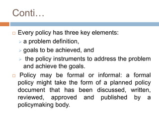 Conti…
 Every policy has three key elements:
 a problem definition,
 goals to be achieved, and
 the policy instruments to address the problem
and achieve the goals.
 Policy may be formal or informal: a formal
policy might take the form of a planned policy
document that has been discussed, written,
reviewed, approved and published by a
policymaking body.
 