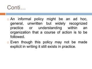 Conti…
 An informal policy might be an ad hoc,
general, unwritten but widely recognized
practice or understanding within an
organization that a course of action is to be
followed.
 Even though this policy may not be made
explicit in writing it still exists in practice.
 
