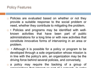 Policy Features
 Policies are evaluated based on whether or not they
provide a suitable response to the social problem or
need, whether they contribute to mitigating the problem.
 • Policies and programs may be identified with well-
known activities that have been part of public
administrations for a long time or with new activities that
constitute innovative forms of intervening in an area or
problem.
 • Although it is possible for a policy or program to be
developed through a sole organization whose mission is
in line with the policy's aim, an organization may be the
driving force behind several policies, and conversely,
 a policy may require the backing of a group of
 