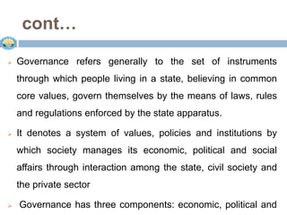 cont…
 Governance refers generally to the set of instruments
through which people living in a state, believing in common
core values, govern themselves by the means of laws, rules
and regulations enforced by the state apparatus.
 It denotes a system of values, policies and institutions by
which society manages its economic, political and social
affairs through interaction among the state, civil society and
the private sector
 Governance has three components: economic, political and
 
