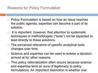 Reasons for Policy Formulation
 Policy Formulation is based on how an issue reaches
the public agenda, expertise can become a part of its
solution.
 It is important, however, that attention to systematic
techniques or methodologies (“tools”) not be expected to
lead directly to these solutions.
 The perceived relevance of specific analytical tools
changes over time.
 Science and expertise can be used to bolster a decision
arrived at for other reasons.
 This policy rationalization often occurs because science
and expertise lend an aura of legitimacy to policy
formulations. An important distinction is whether one
 