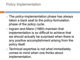 Policy Implementation
 The policy-implementation phase has always
taken a back seat to the policy-formulation
phase of the policy cycle.
 Ingram and Mann (1980) maintain that
implementation is so difficult to achieve that
we should actually be surprised when there is
any positive accomplishment arising from the
policy itself.
 Technical expertise is not what immediately
comes to mind when one thinks about
implementation.
 