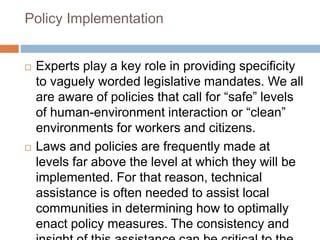 Policy Implementation
 Experts play a key role in providing specificity
to vaguely worded legislative mandates. We all
are aware of policies that call for “safe” levels
of human-environment interaction or “clean”
environments for workers and citizens.
 Laws and policies are frequently made at
levels far above the level at which they will be
implemented. For that reason, technical
assistance is often needed to assist local
communities in determining how to optimally
enact policy measures. The consistency and
 