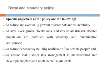 Fiscal and Monetary policy
 Specific objectives of the policy are the following:
(i) to reduce and eventually prevent disaster risk and vulnerability
(ii) to save lives, protect livelihoods, and ensure all disaster affected
population are provided with recovery and rehabilitation
assistances;
(iii) to reduce dependency building resilience of vulnerable people; and
(iv) to ensure that disaster risk management is mainstreamed into
development plans and implemented at all levels.
 