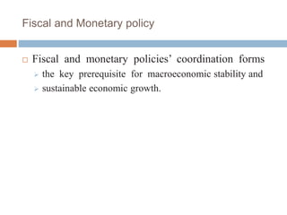 Fiscal and Monetary policy
 Fiscal and monetary policies’ coordination forms
 the key prerequisite for macroeconomic stability and
 sustainable economic growth.
 